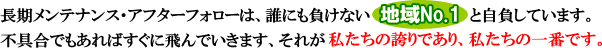 長期メンテナンス・アフターフォローは、誰にも負けない地域NO.1 と自負しています。不具合でもあればすぐに飛んでいきます、それが私たちの誇りであり、私たちの一番です。
